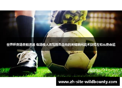 世界杯赛场赛前速递 临场换人改写胜负走向的关键瞬间战术抉择左右比赛命运