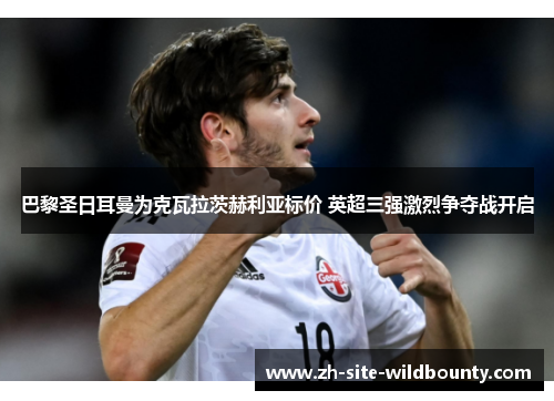 巴黎圣日耳曼为克瓦拉茨赫利亚标价 英超三强激烈争夺战开启 巴黎圣日耳曼为克瓦拉茨赫利亚标价 英超三强激烈争夺战开启