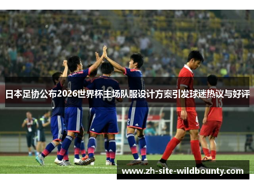 日本足协公布2026世界杯主场队服设计方案引发球迷热议与好评 日本足协公布2026世界杯主场队服设计方案引发球迷热议与好评