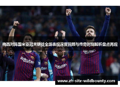 梅西对阵国米亚冠关键战全场表现深度回顾与传奇时刻解析盘点再现 梅西对阵国米亚冠关键战全场表现深度回顾与传奇时刻解析盘点再现